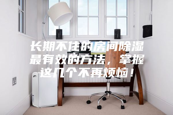 長(zhǎng)期不住的房間除濕最有效的方法，掌握這幾個(gè)不再煩惱！