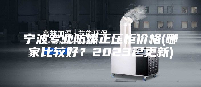 寧波專業防爆正壓柜價格(哪家比較好？2023已更新)
