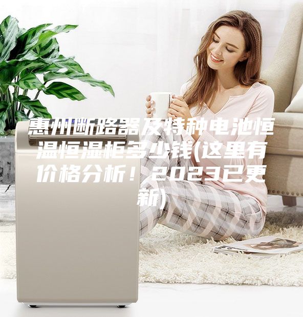 惠州斷路器及特種電池恒溫恒濕柜多少錢(這里有價格分析！2023已更新)