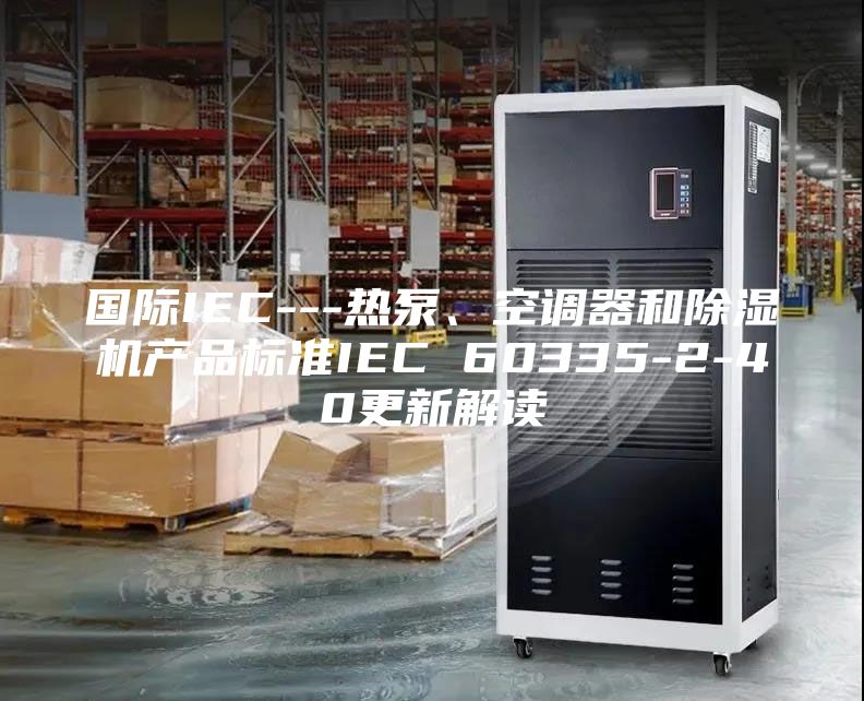 國(guó)際IEC---熱泵、空調(diào)器和除濕機(jī)產(chǎn)品標(biāo)準(zhǔn)IEC 60335-2-40更新解讀